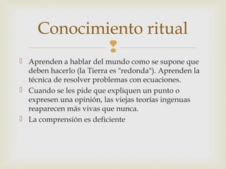Conocimiento ritual
             
 Aprenden a hablar del mundo como se supone que
  deben hacerlo (la Tierra es "redonda"). Aprenden la
  técnica de resolver problemas con ecuaciones.
 Cuando se les pide que expliquen un punto o
  expresen una opinión, las viejas teorías ingenuas
  reaparecen más vivas que nunca.
 La comprensión es deficiente
 