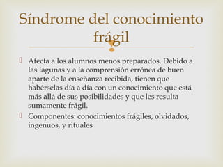 Síndrome del conocimiento
          frágil
                         
 Afecta a los alumnos menos preparados. Debido a
  las lagunas y a la comprensión errónea de buen
  aparte de la enseñanza recibida, tienen que
  habérselas día a día con un conocimiento que está
  más allá de sus posibilidades y que les resulta
  sumamente frágil.
 Componentes: conocimientos frágiles, olvidados,
  ingenuos, y rituales
 