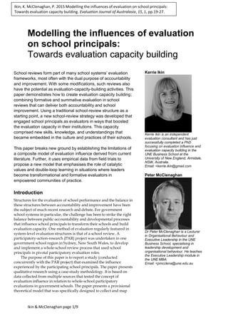 Ikin & McClenaghan page 1/9
Modelling the influences of evaluation
on school principals:
Towards evaluation capacity building
School reviews form part of many school systems’ evaluation
frameworks, most often with the dual purpose of accountability
and improvement. With some modifications, such reviews also
have the potential as evaluation-capacity-building activities. This
paper demonstrates how to create evaluation capacity building;
combining formative and summative evaluation in school
reviews that can deliver both accountability and school
improvement. Using a traditional school-review structure as a
starting point, a new school-review strategy was developed that
engaged school principals as evaluators in ways that boosted
the evaluation capacity in their institutions. This capacity
comprised new skills, knowledge, and understandings that
became embedded in the culture and practices of their schools.
This paper breaks new ground by establishing the limitations of
a composite model of evaluation influence derived from current
literature. Further, it uses empirical data from field trials to
propose a new model that emphasises the role of catalytic
values and double-loop learning in situations where leaders
become transformational and formative evaluators in
empowered communities of practice.
Introduction
Structures for the evaluation of school performance and the balance in
these structures between accountability and improvement have been
the subject of much recent research and debate. For government
school systems in particular, the challenge has been to strike the right
balance between public-accountability and developmental processes
that influence school principals to transform their schools and build
evaluation capacity. One method of evaluation regularly featured in
system-level evaluation structures is that of a school review. A
participatory-action-research (PAR) project was undertaken in one
government school region in Sydney, New South Wales, to develop
and implement a whole-school review process that used school
principals in pivotal participatory evaluation roles.
The purpose of this paper is to report a study (conducted
concurrently with the PAR project) that examined the influence
experienced by the participating school principals. The paper presents
qualitative research using a case-study methodology. It is based on
data collected from multiple sources that tested the concept of
evaluation influence in relation to whole-school participatory
evaluations in government schools. The paper presents a provisional
theoretical model that was specifically designed to collect and map
Kerrie Ikin
Kerrie Ikin is an independent
evaluation consultant and has just
successfully completed a PhD
focusing on evaluation influence and
evaluation capacity building in the
UNE Business School at the
University of New England, Armidale,
NSW, Australia.
Email: <kerrie.ikin@gmail.com
Peter McClenaghan
Dr Peter McClenaghan is a Lecturer
in Organisational Behaviour and
Executive Leadership in the UNE
Business School, specialising in
leadership development and
organisational behaviour. He teaches
the Executive Leadership module in
the UNE MBA.
Email: <pmcclena@une.edu.au
Ikin, K. McClenaghan, P. 2015 Modelling the influences of evaluation on school principals:
Towards evaluation capacity building. Evaluation Journal of Australasia, 15, 1, pp.19-27.
 
