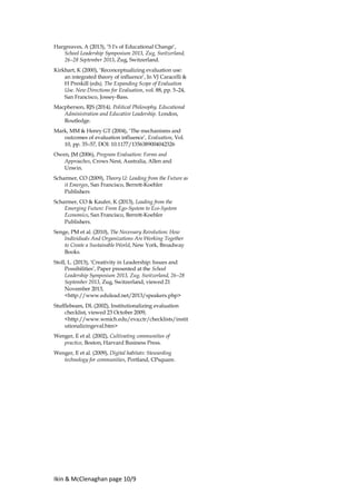 Ikin & McClenaghan page 10/9
Hargreaves, A (2013), ‘5 I's of Educational Change’,
School Leadership Symposium 2013, Zug, Switzerland,
26–28 September 2013, Zug, Switzerland.
Kirkhart, K (2000), ‘Reconceptualizing evaluation use:
an integrated theory of influence’, In VJ Caracelli &
H Preskill (eds), The Expanding Scope of Evaluation
Use. New Directions for Evaluation, vol. 88, pp. 5–24,
San Francisco, Jossey-Bass.
Macpherson, RJS (2014), Political Philosophy, Educational
Administration and Educative Leadership. London,
Routledge.
Mark, MM & Henry GT (2004), ‘The mechanisms and
outcomes of evaluation influence’, Evaluation, Vol.
10, pp. 35–57, DOI: 10.1177/1356389004042326
Owen, JM (2006), Program Evaluation: Forms and
Approaches, Crows Nest, Australia, Allen and
Unwin.
Scharmer, CO (2009), Theory U: Leading from the Future as
it Emerges, San Francisco, Berrett-Koehler
Publishers
Scharmer, CO & Kaufer, K (2013), Leading from the
Emerging Future: From Ego-System to Eco-System
Economics, San Francisco, Berrett-Koehler
Publishers.
Senge, PM et al. (2010), The Necessary Revolution: How
Individuals And Organizations Are Working Together
to Create a Sustainable World, New York, Broadway
Books.
Stoll, L. (2013), ‘Creativity in Leadership: Issues and
Possibilities’, Paper presented at the School
Leadership Symposium 2013, Zug, Switzerland, 26–28
September 2013, Zug, Switzerland, viewed 21
November 2013,
<http://www.edulead.net/2013/speakers.php>
Stufflebeam, DL (2002), Institutionalizing evaluation
checklist, viewed 23 October 2009,
<http://www.wmich.edu/eva;ctr/checklists/instit
utionalizingeval.htm>
Wenger, E et al. (2002), Cultivating communities of
practice, Boston, Harvard Business Press.
Wenger, E et al. (2009), Digital habitats: Stewarding
technology for communities, Portland, CPsquare.
 