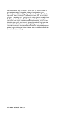 Ikin & McClenaghan page 2/9
influence data as they occurred. It shows how an initial curiosity in
developing a model to untangle strings of influence led to new
knowledge about factors triggering influence, the types of evaluation
influences that occurred and when they occurred, and the processes
whereby evaluation itself was improved and evaluation capacity built.
In doing so, it emphasises the role of personal values as catalytic
conditions. The paper further shows how the findings about double-
loop learning cohere with notions of transformational leadership and
communities of practice as a way of explaining a more holistic
conceptualisation of evaluation influence. Finally, the paper proposes
a model that explains the broader causal story of evaluation influence
in a school-review setting.
 