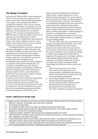 Ikin & McClenaghan page 3/9
The Study in Context
From the early 2000s in NSW, system-supported
school reviews occurred by exception, in cases
where various data indicated underperformance
of a program or dysfunction in the school’s
management structures. There was no systemic
mechanism for all schools to participate in, or be
subject to, regular reviews of their whole-school
operation or to develop their own evaluation
capacity. Such a process was foreshadowed in
2003–04, when a component called ‘cyclic reviews’
appeared in a new framework for school
accountability, but no definition or specification of
what a cyclic review entailed was given, and no
further work on these cyclic reviews at a system-
wide level was pursued at that time.
One Regional Director (one of ten within the
education department in NSW at the time) took
the initiative in 2006 to develop the cyclic review
component of the framework for his region’s
schools and listed the development of what he
termed a regional ‘Cyclical Review’ process for
schools that would ‘strengthen school
development support and community confidence’
as a priority in the regional strategic plan. As a
result the Cyclical Review process, whereby
principals would be key participants in their own
schools’ evaluations, and in the evaluations of
other principals’ schools, was developed and
trialled over a four-year period. Figure 1 clarifies
the composition of review teams.
In order to examine the involvement of principals
in the evaluation processes, the concept of
evaluation influence was seen as particularly
relevant. Given that school improvement was seen
as a major reason for the introduction of Cyclical
Reviews, the use that the principals made of the
evaluation findings and whether they were
influenced by these findings was important. A
further matter, of equal importance, was the
influence that involvement in the review process
had on the principals’ skills in, understandings of,
and attitudes towards evaluation. This influence
was interpreted as being not only that experienced
by the principals as individuals, but also the
influence they experienced as school and system
leaders. Finally, if the Cyclical Reviews could be
seen as enhancing the skills in, understandings of,
attitudes to, and application of evaluation
processes and procedures by those involved, then
that enhancement could be defined as evaluation
capacity building (ECB).
The aim of the study was to gain impressions
from the principals about the factors, if any, that
had influenced them to use the evaluation
processes and results, both in the course of the
review and for at least twelve months afterwards.
The practical intention was to use this knowledge
to modify and strengthen the Cyclical Review
program in the region and, in so doing, contribute
to the implementation of that element of the
statewide accountability framework. Finally, it
was expected to add to current knowledge
concerning Cyclical Reviews both as theory and
policy.
Three research questions were posed:
1. What factors, prior experiences, and
understandings contributed to the influence
that the involvement in Cyclical Reviews had
on the participating principals?
2. How did participation in Cyclical Reviews
influence participating principals?
3. To what extent were the outcomes of ECB
demonstrated by the principals who
participated in the Cyclical Reviews?
The study compared two groups of principals.
FIGURE1: COMPOSITION OF REVIEW TEAMS
To develop a sense of ownership of the process and build the evaluation capacity of many more school and regional
staff and, in particular, the principals, each review team comprised:
 A principal as the team leader.
 A principal from another school in the region not closely connected to the host school.
 School staff, including executive staff, from within and beyond the school. The number of team members
depended on the size of the school being reviewed.
 A regional consultant, selected to match the perceived development needs of the school.
 Other personnel—for example, parents, personnel from special interest groups—could be members of the review
team, depending on the needs of the school.
 A school development officer (a senior officer experienced and trained in conducting school reviews) as an ex-
officio team member, acting as coach to the team leader and assisting in the review as required.
 In addition the host-school principal collaborated with the team-leader principal in the organisation of the review
and in providing additional information or clarification throughout the review as required.
 