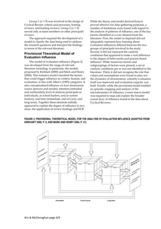 Ikin & McClenaghan page 4/9
Group 1 (n = 9) was involved in the design of
Cyclical Review criteria and processes, hosting
reviews, and leading reviews. Group 2 (n = 9)
served only as team members on other principals’
reviews.
The approach required the development of a
model to classify the data being used to address
the research questions and interpret the findings
in terms of the relevant literature.
Provisional Theoretical Model of
Evaluation Influence
The model of evaluation influence (Figure 2)
was developed from the range of relevant
literature including, in particular, the models
proposed by Kirkhart (2000) and Mark and Henry
(2004). This tentative model classified the factors
that could trigger influence as context, human, and
evaluation, in line with Alkin’s (1985) categories. It
also conceptualised influence on four dimensions:
source (process and results); intention (intended
and unintended); level of analysis (principals as
individuals, as school leaders, and as system
leaders); and time (immediate, end-of-cycle, and
long term). Together these elements initially
appeared to explain the degree of influence in two
areas: the application of review findings and ECB.
While the theory and model derived from it
proved effective for data-gathering purposes, a
number of limitations were found with regard to
the analysis of patterns of influence, one of the key
factors identified as a core element from the
literature. First, the model as depicted did not
adequately represent how learning about
evaluation influences differed between the two
groups of principals involved in the study.
Second, it did not represent the catalytic
conditions that appeared to make a real difference
to the degree of both results and process-based
influence. While numerous factors and
subgroupings of factors were present, a set of
catalytic conditions per se was not identified in the
literature. Third, it did not recognise the role that
values and assumptions were found to play nor
the dynamics of structuration, whereby evaluation
itself was improved and evaluation capacity was
built. Fourth, while the provisional model enabled
an episodic mapping and analysis of the
microdynamics of influence, a more macro model
was required to map and explain the broader
causal story of influence found in the data about
Cyclical Reviews.
FIGURE 2: PROVISIONAL THEORETICAL MODEL FOR THE ANALYSIS OF EVALUATION INFLUENCE (ADAPTED FROM
KIRKHART 2000, P. 8, AND MARK AND HENRY 2004, P. 41)
 