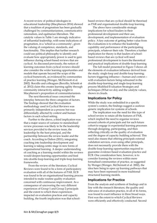 Ikin & McClenaghan page 8/9
A recent review of political ideologies in
educational leadership (Macpherson 2014) showed
that a tradition of pragmatism has been gradually
challenged by communitarianism, communicative
rationalism, and egalitarian liberalism. The
catalytic values in Table 1 are strongly indicative
of influential leadership, with some indications of
pragmatism, in a ‘school as a community’, given
the valuing of competence, standards, and
functionality. This implies that further research
could use political philosophy to identify and
evaluate how appropriately power is used to gain
influence during school-based reviews that are
cyclical. As discussed previously, the notion of
learning outcomes from cyclical reviews should
also consider the wider learning opportunities and
models that operate beyond the scope of the
cyclical framework, as evidenced by communities
of practice learning (Wenger, McDermott et al.
2002). Borzillo and colleagues (Borzillo, Schmitt et
al. 2012) claim this creates learning agility through
community interactivity adding weight to
Macpherson’s proposition of communitarianism.
The next theoretical issue concerned the
interplay between the three categories of factors.
The findings showed that the evaluation
methodology used in Cyclical Reviews was
primarily independent as a process but was
differentially affected by context and human
factors in each school setting.
Further to the above, a third implication was
that a major source of variance to standardised
review processes was likely to be the leadership
services provided to the review team, the
leadership by the host principal, and the
partnership between the review leader and the
coach. According to Dalton (2011), integrating
coaching into leadership development and
learning is taking centre stage in new forms of
organisational learning. A deeper understanding
of coaching as a learning model within the reviews
would deepen learning opportunities and feed
into double-loop-learning and triple-loop-learning
frameworks.
From the review of the literature, Cyclical
Reviews were found to be a form of participatory
evaluation with all of the features of PAR. ECB
was found to be an organisational learning process
intended to make routine quality evaluation
concerned with continuous improvement. As a
consequence of uncovering the very different
experiences of Group 1 and Group 2 principals
and the extent to which these experiences
impacted on evaluation practices and capacity
building, the fourth implication was that school-
based reviews that are cyclical should be theorised
as PAR and organisational double-loop learning.
The above have considerable strategic
implications for school leaders in their
professional development and their use,
development, and implementation of evaluation
policy. A key outcome of getting better value from
the evaluations is to enhance the leadership
capability and performance of the participating
principals, whatever their role. Therefore a further
implication for theory is that leaders of school-
based reviews that are cyclical will need
professional development to learn the theoretical
and practical implications of double-loop learning.
The full model presented in Figure 3 shows all
the elements of evaluation influence derived from
the study: single-loop and double-loop learning;
factors triggering influence—human and context—
with evaluation factors being subsumed in the
double-loop-learning and single-loop-learning
process Modified Evaluation Strategies and
techniques (What we do); and the catalytic values,
shown in clouds.
Implications for Policy
While the study was embedded in a specific
system’s context, the findings suggest a cautious
generic implication for systems of schools.
The implication was the need for this type of
school review to retain all the features of PAR,
which implied the need to organise reviews
around cohorts of principals and for each future
cohort to engage in experiential learning processes
through designing, participating, and then
reflecting critically on the quality of evaluation
and the degree of capacity building achieved. This
need also means that offering principals external
validation services, even using other principals,
does not necessarily provide them with the
double-loop-learning opportunities required to
guarantee evidence-based evaluation practice and
ECB. One consideration here, however, is to
consider framing the reviews within more
formalised communities of practice, as suggested
by Wenger (Wenger, McDermott et al. 2002), the
idea here being to open up learning pathways that
may have been repressed in more traditional
structured learning models.
Implications for Practice
From the analysis and synthesis of findings and in
line with the research literature, the quality and
relevance of evaluation practice, in all of its forms,
was found to exert influence in three broad ways.
First was the extent to which Cyclical Reviews
were efficiently and effectively conducted. Second
 