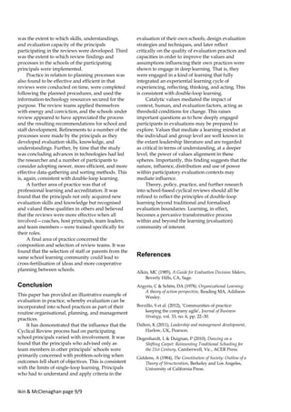 Ikin & McClenaghan page 9/9
was the extent to which skills, understandings,
and evaluation capacity of the principals
participating in the reviews were developed. Third
was the extent to which review findings and
processes in the schools of the participating
principals were implemented.
Practice in relation to planning processes was
also found to be effective and efficient in that
reviews were conducted on time, were completed
following the planned procedures, and used the
information-technology resources secured for the
purpose. The review teams applied themselves
with energy and conviction, and the schools under
review appeared to have appreciated the process
and the resulting recommendations for school and
staff development. Refinements to a number of the
processes were made by the principals as they
developed evaluation skills, knowledge, and
understandings. Further, by time that the study
was concluding advances in technologies had led
the researcher and a number of participants to
consider adopting newer, more efficient, and more
effective data-gathering and sorting methods. This
is, again, consistent with double-loop learning.
A further area of practice was that of
professional learning and accreditation. It was
found that the principals not only acquired new
evaluation skills and knowledge but recognised
and valued these qualities in others and believed
that the reviews were more effective when all
involved—coaches, host principals, team leaders,
and team members—were trained specifically for
their roles.
A final area of practice concerned the
composition and selection of review teams. It was
found that the selection of staff or parents from the
same school learning community could lead to
cross-fertilisation of ideas and more cooperative
planning between schools.
Conclusion
This paper has provided an illustrative example of
evaluation in practice, whereby evaluation can be
incorporated into school practices as part of their
routine organisational, planning, and management
practices.
It has demonstrated that the influence that the
Cyclical Review process had on participating
school principals varied with involvement. It was
found that the principals who advised only as
team members in other principals’ schools were
primarily concerned with problem-solving when
outcomes fell short of objectives. This is consistent
with the limits of single-loop learning. Principals
who had to understand and apply criteria in the
evaluation of their own schools, design evaluation
strategies and techniques, and later reflect
critically on the quality of evaluation practices and
capacities in order to improve the values and
assumptions influencing their own practices were
shown to engage in deep learning. That is, they
were engaged in a kind of learning that fully
integrated an experiential learning cycle of
experiencing, reflecting, thinking, and acting. This
is consistent with double-loop learning.
Catalytic values mediated the impact of
context, human, and evaluation factors, acting as
threshold conditions for change. This raises
important questions as to how deeply engaged
participants in evaluations may be prepared to
explore. Values that mediate a learning mindset at
the individual and group level are well known in
the extant leadership literature and are regarded
as critical in terms of understanding, at a deeper
level, the power of values alignment in these
spheres. Importantly, this finding suggests that the
nature, influence, distribution and use of power
within participatory evaluation contexts may
mediate influence.
Theory, policy, practice, and further research
into school-based cyclical reviews should all be
refined to reflect the principles of double-loop
learning beyond traditional and formalised
evaluation boundaries. Learning, in effect,
becomes a pervasive transformative process
within and beyond the learning (evaluation)
community of interest.
References
Alkin, MC (1985), A Guide for Evaluation Decision Makers,
Beverly Hills, CA, Sage.
Argyris, C & Schön, DA (1978), Organizational Learning:
A theory of action perspective, Reading MA, Addison-
Wesley.
Borzillo, S et al. (2012), ‘Communities of practice:
keeping the company agile’, Journal of Business
Strategy, vol. 33, no. 6, pp. 22–30.
Dalton, K (2011), Leadership and management development,
Harlow, UK, Pearson.
Degenhardt, L & Duignan, P (2010), Dancing on a
Shifting Carpet: Reinventing Traditional Schooling for
the 21st Century, Camberwell, Vic., ACER Press.
Giddens, A (1984), The Constitution of Society: Outline of a
Theory of Structuration, Berkeley and Los Angeles,
University of California Press.
 