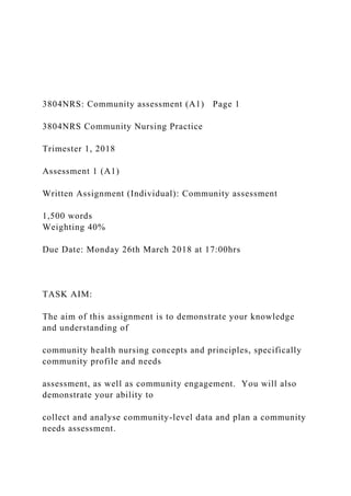 3804NRS: Community assessment (A1) Page 1
3804NRS Community Nursing Practice
Trimester 1, 2018
Assessment 1 (A1)
Written Assignment (Individual): Community assessment
1,500 words
Weighting 40%
Due Date: Monday 26th March 2018 at 17:00hrs
TASK AIM:
The aim of this assignment is to demonstrate your knowledge
and understanding of
community health nursing concepts and principles, specifically
community profile and needs
assessment, as well as community engagement. You will also
demonstrate your ability to
collect and analyse community-level data and plan a community
needs assessment.
 