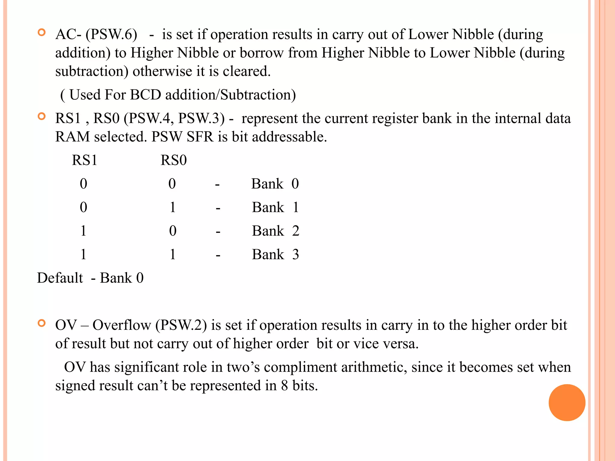 

AC- (PSW.6) - is set if operation results in carry out of Lower Nibble (during
addition) to Higher Nibble or borrow from Higher Nibble to Lower Nibble (during
subtraction) otherwise it is cleared.
( Used For BCD addition/Subtraction)



RS1 , RS0 (PSW.4, PSW.3) - represent the current register bank in the internal data
RAM selected. PSW SFR is bit addressable.
RS1

RS0

0

0

-

Bank 0

0

1

-

Bank 1

1

0

-

Bank 2

1

1

-

Bank 3

Default - Bank 0


OV – Overflow (PSW.2) is set if operation results in carry in to the higher order bit
of result but not carry out of higher order bit or vice versa.
OV has significant role in two’s compliment arithmetic, since it becomes set when
signed result can’t be represented in 8 bits.

 