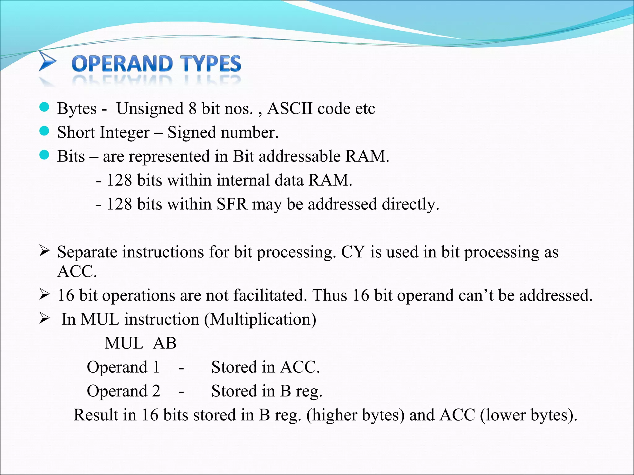  Bytes - Unsigned 8 bit nos. , ASCII code etc
 Short Integer – Signed number.
 Bits – are represented in Bit addressable RAM.

- 128 bits within internal data RAM.
- 128 bits within SFR may be addressed directly.
 Separate instructions for bit processing. CY is used in bit processing as

ACC.
 16 bit operations are not facilitated. Thus 16 bit operand can’t be addressed.
 In MUL instruction (Multiplication)
MUL AB
Operand 1 Stored in ACC.
Operand 2 Stored in B reg.
Result in 16 bits stored in B reg. (higher bytes) and ACC (lower bytes).

 