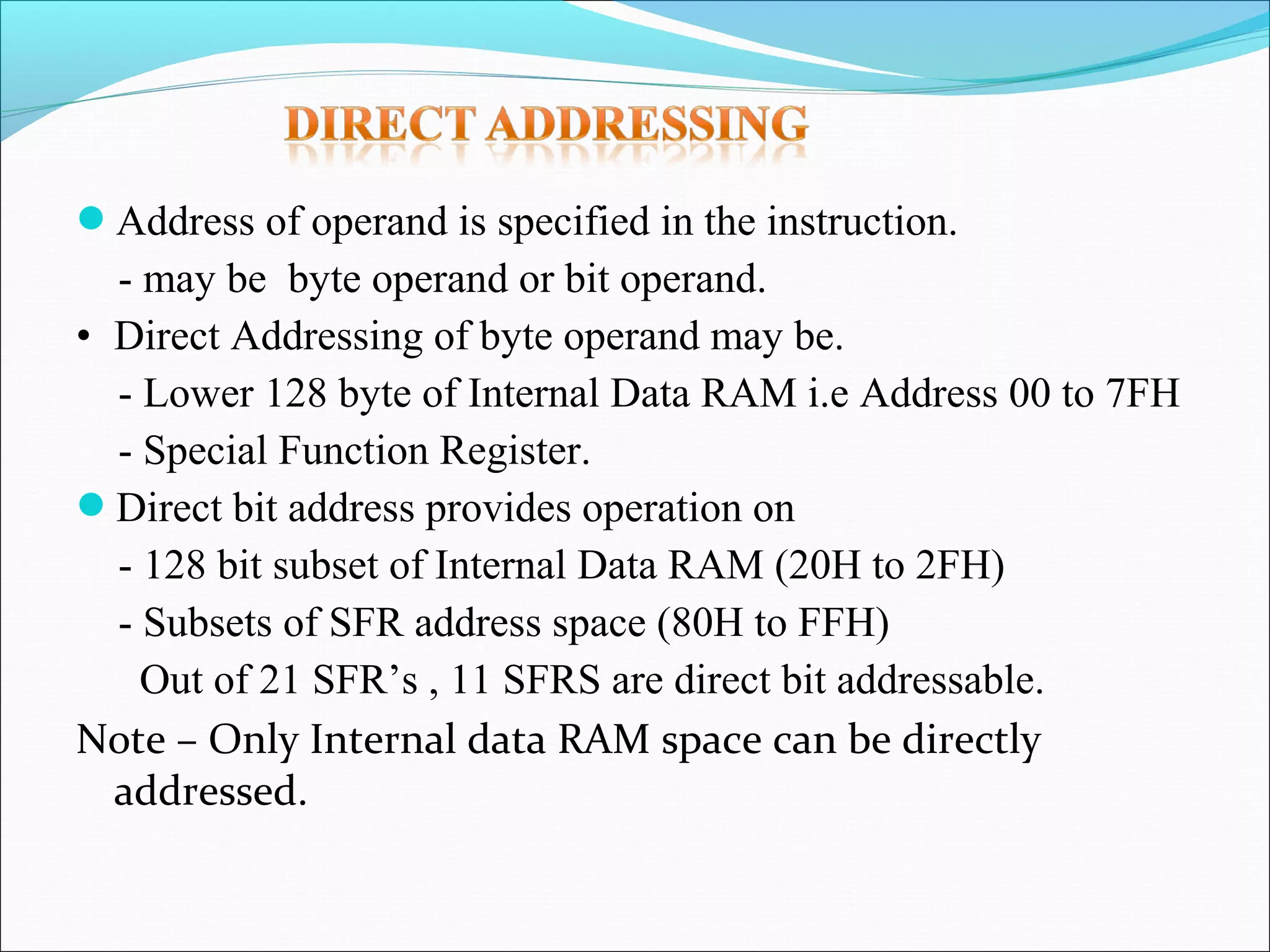 Address of operand is specified in the instruction.

- may be byte operand or bit operand.
• Direct Addressing of byte operand may be.
- Lower 128 byte of Internal Data RAM i.e Address 00 to 7FH
- Special Function Register.
Direct bit address provides operation on
- 128 bit subset of Internal Data RAM (20H to 2FH)
- Subsets of SFR address space (80H to FFH)
Out of 21 SFR’s , 11 SFRS are direct bit addressable.
Note – Only Internal data RAM space can be directly
addressed.

 