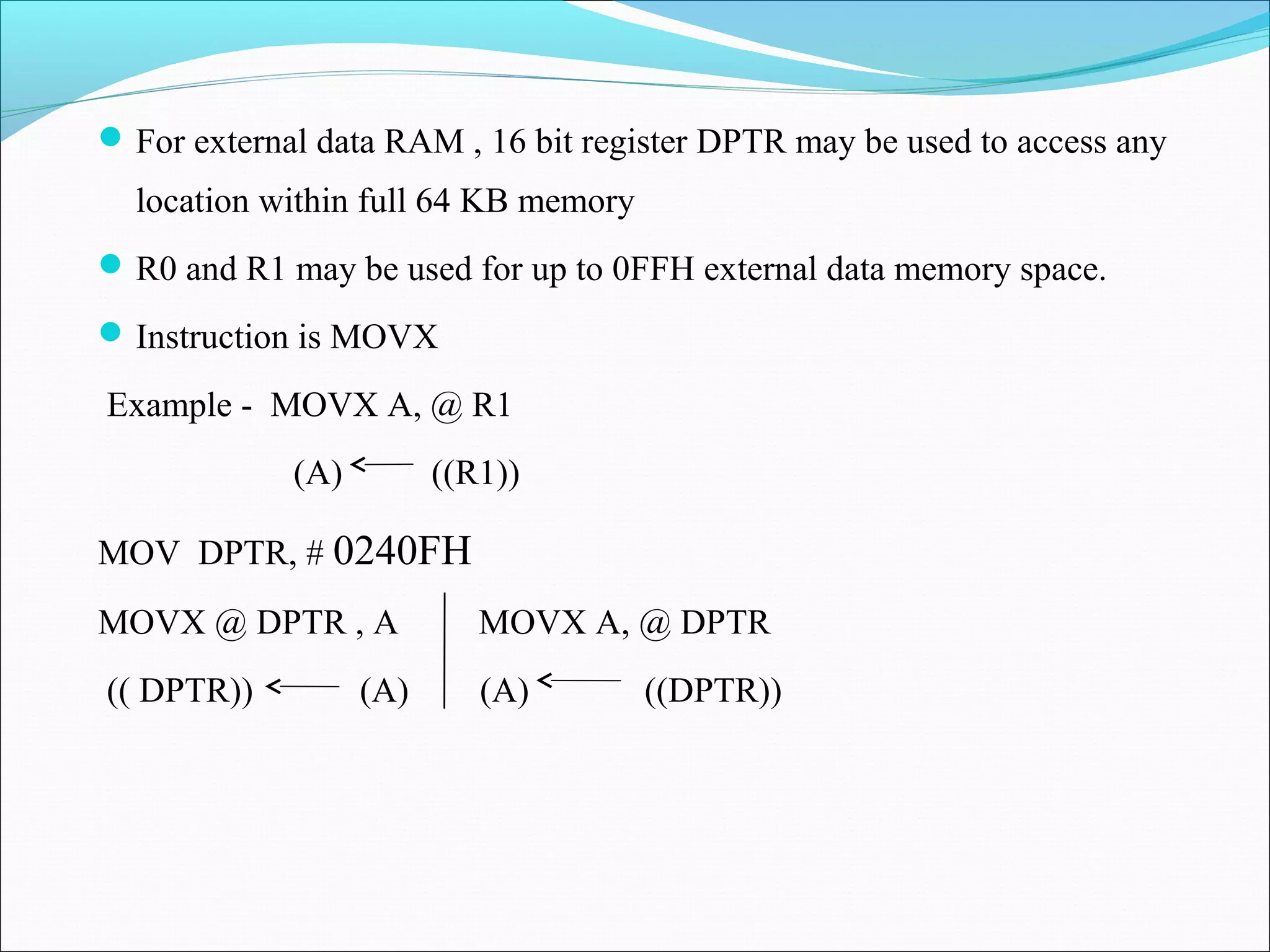  For external data RAM , 16 bit register DPTR may be used to access any

location within full 64 KB memory
 R0 and R1 may be used for up to 0FFH external data memory space.
 Instruction is MOVX

Example - MOVX A, @ R1
(A)

((R1))

MOV DPTR, # 0240FH
MOVX @ DPTR , A

MOVX A, @ DPTR

(( DPTR))

(A)

(A)

((DPTR))

 