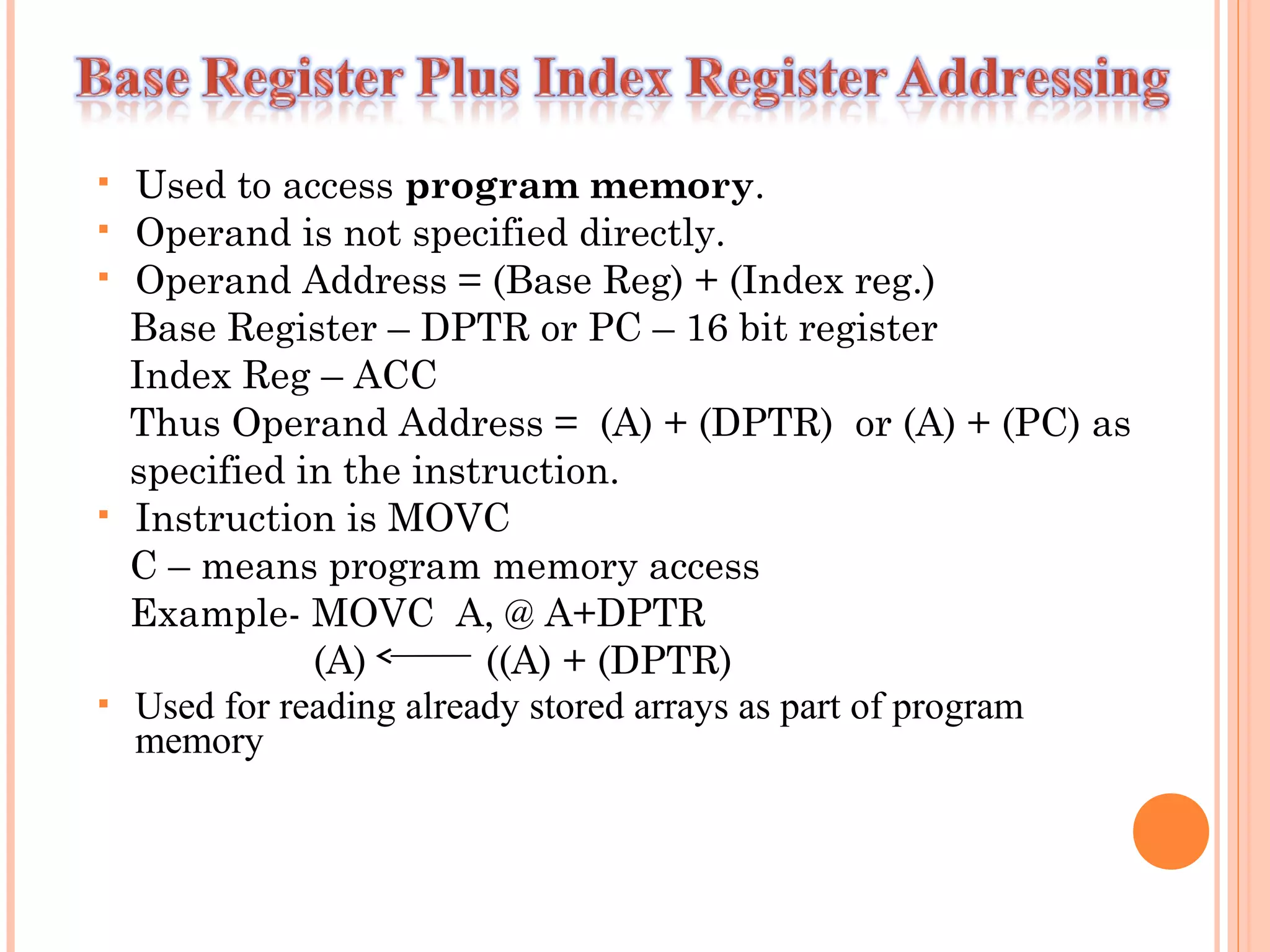 







Used to access program memory.
Operand is not specified directly.
Operand Address = (Base Reg) + (Index reg.)
Base Register – DPTR or PC – 16 bit register
Index Reg – ACC
Thus Operand Address = (A) + (DPTR) or (A) + (PC) as
specified in the instruction.
Instruction is MOVC
C – means program memory access
Example- MOVC A, @ A+DPTR
(A)
((A) + (DPTR)
Used for reading already stored arrays as part of program
memory

 