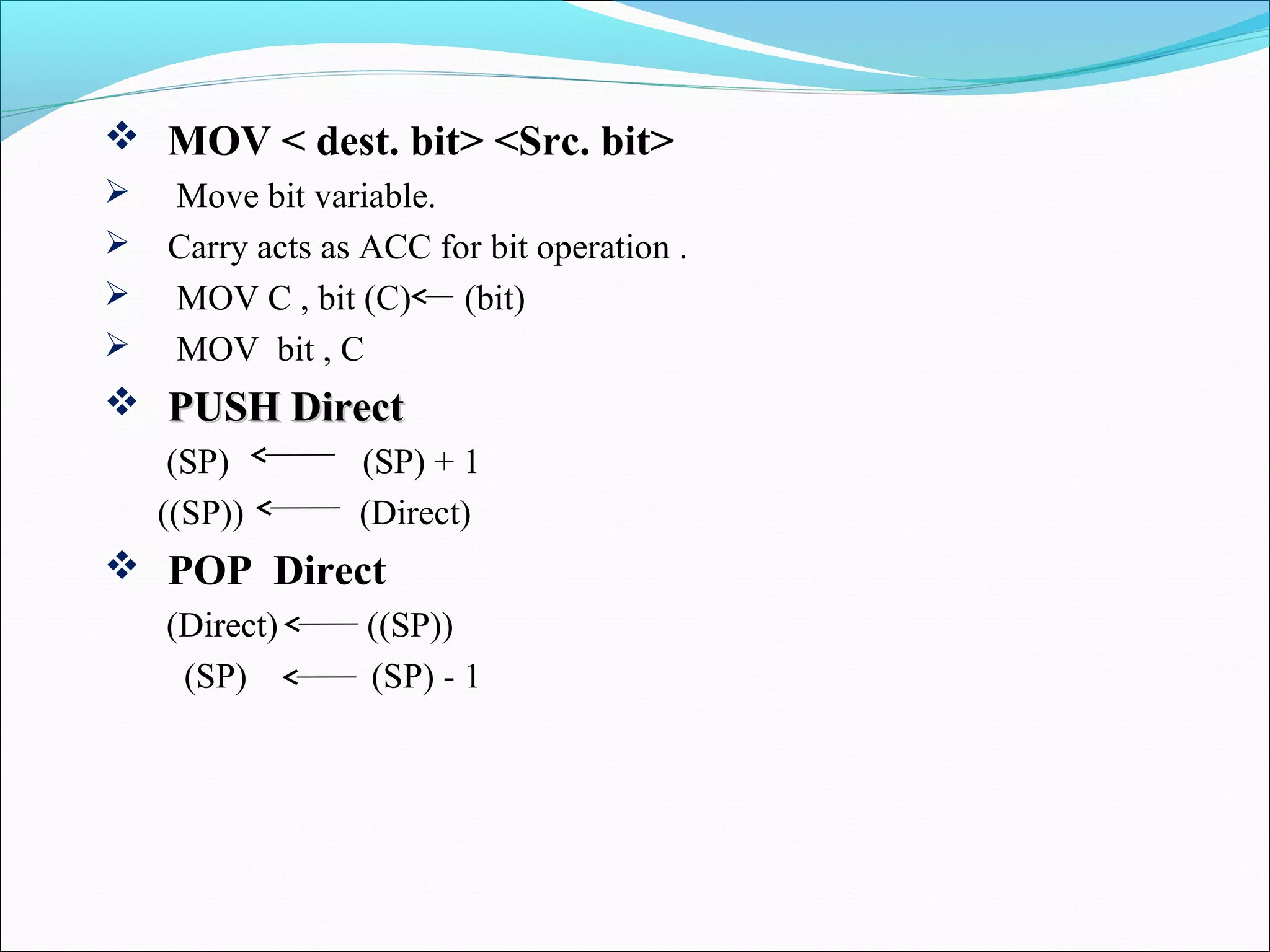  MOV < dest. bit> <Src. bit>





Move bit variable.
Carry acts as ACC for bit operation .
MOV C , bit (C)
(bit)
MOV bit , C

 PUSH Direct
(SP)
((SP))

(SP) + 1
(Direct)

 POP Direct
(Direct)
(SP)

((SP))
(SP) - 1

 