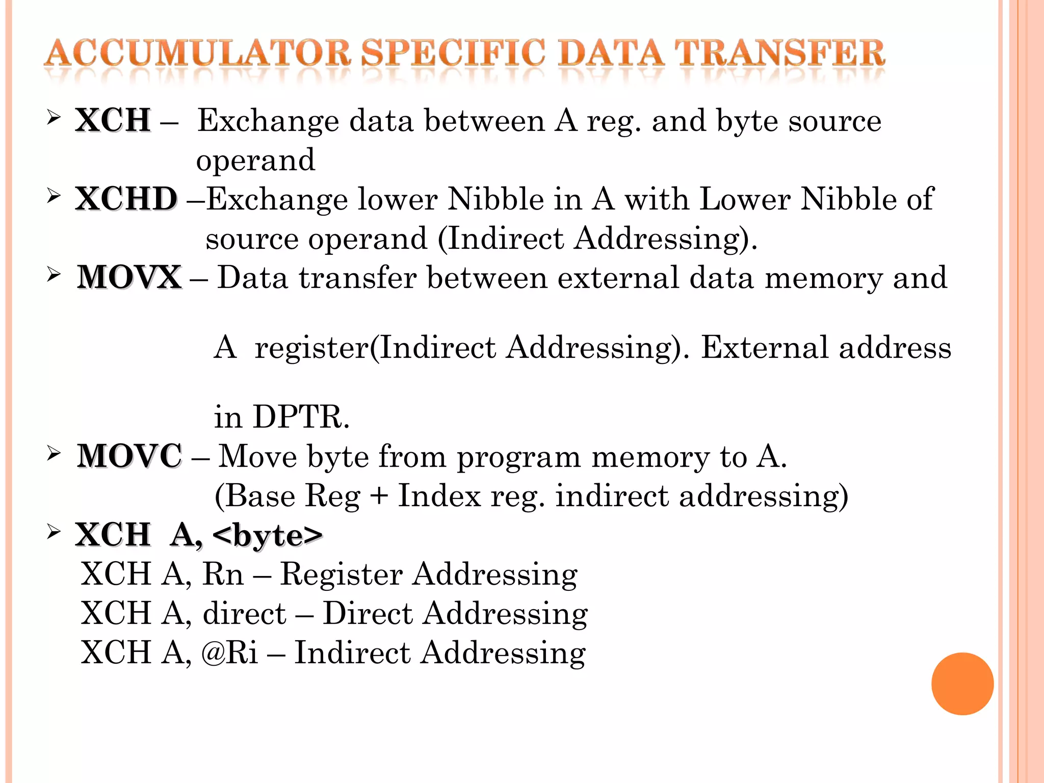 





XCH – Exchange data between A reg. and byte source
operand
XCHD –Exchange lower Nibble in A with Lower Nibble of
source operand (Indirect Addressing).
MOVX – Data transfer between external data memory and
A register(Indirect Addressing). External address





in DPTR.
MOVC – Move byte from program memory to A.
(Base Reg + Index reg. indirect addressing)
XCH A, <byte>
XCH A, Rn – Register Addressing
XCH A, direct – Direct Addressing
XCH A, @Ri – Indirect Addressing

 