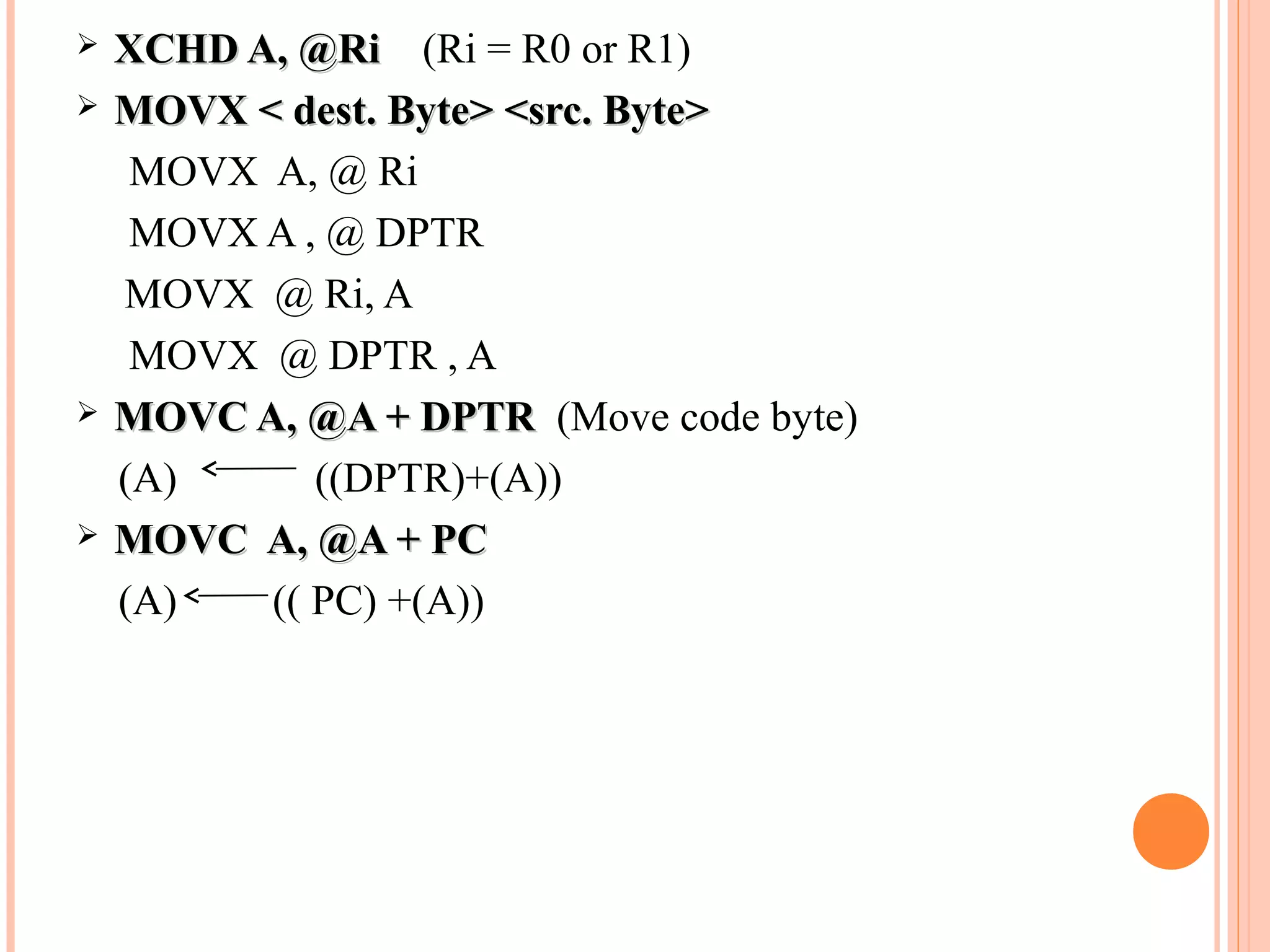 






XCHD A, @Ri (Ri = R0 or R1)
MOVX < dest. Byte> <src. Byte>
MOVX A, @ Ri
MOVX A , @ DPTR
MOVX @ Ri, A
MOVX @ DPTR , A
MOVC A, @A + DPTR (Move code byte)
(A)
((DPTR)+(A))
MOVC A, @A + PC
(A)
(( PC) +(A))

 