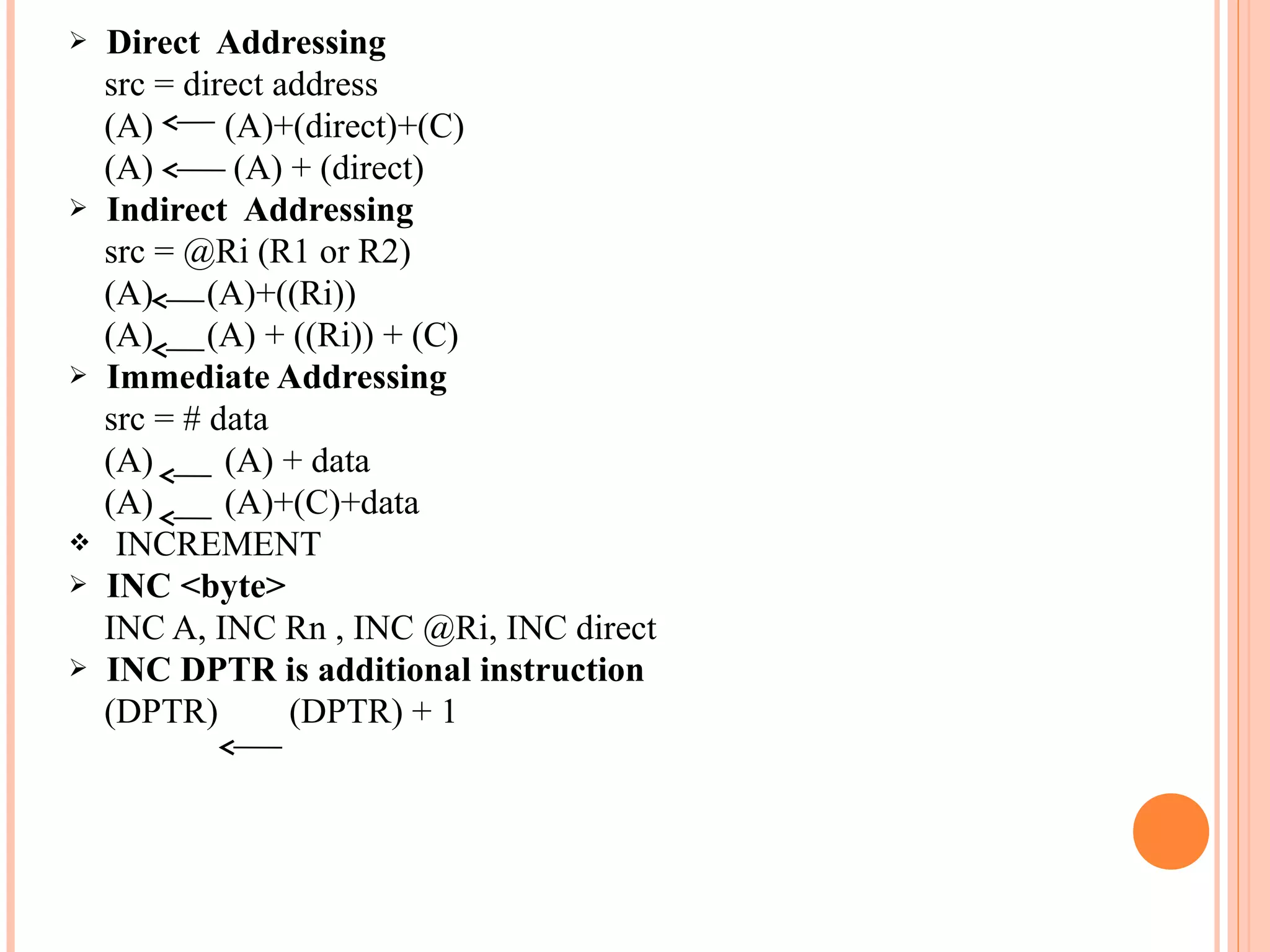 









Direct Addressing
src = direct address
(A)
(A)+(direct)+(C)
(A)
(A) + (direct)
Indirect Addressing
src = @Ri (R1 or R2)
(A)
(A)+((Ri))
(A)
(A) + ((Ri)) + (C)
Immediate Addressing
src = # data
(A)
(A) + data
(A)
(A)+(C)+data
INCREMENT
INC <byte>
INC A, INC Rn , INC @Ri, INC direct
INC DPTR is additional instruction
(DPTR)
(DPTR) + 1

 