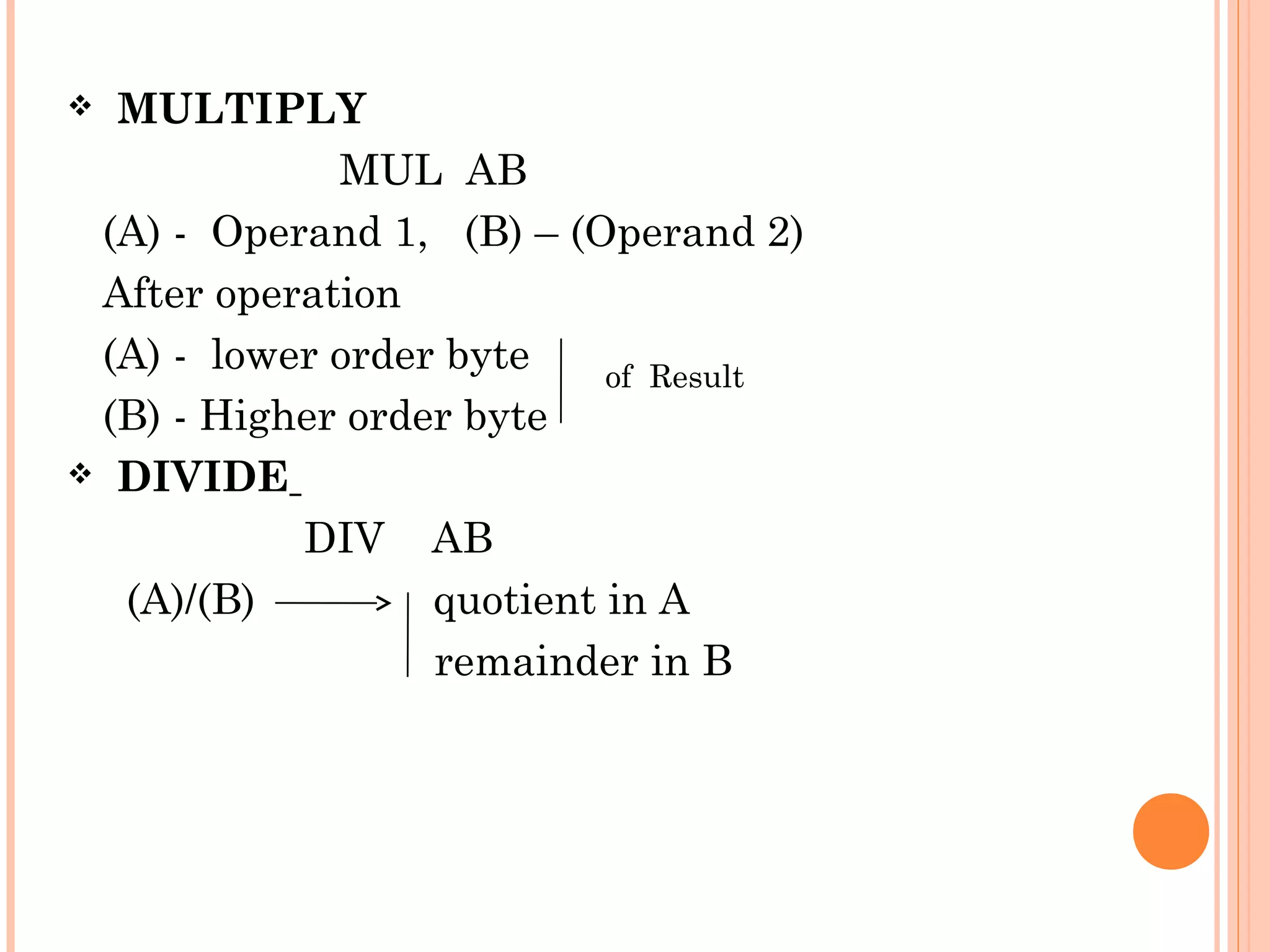 MULTIPLY
MUL AB
(A) - Operand 1, (B) – (Operand 2)
After operation
(A) - lower order byte
of Result
(B) - Higher order byte
 DIVIDE
DIV AB
(A)/(B)
quotient in A
remainder in B


 