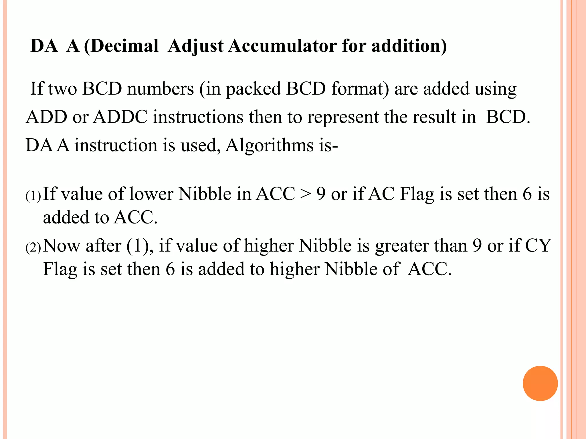DA A (Decimal Adjust Accumulator for addition)
If two BCD numbers (in packed BCD format) are added using
ADD or ADDC instructions then to represent the result in BCD.
DA A instruction is used, Algorithms is(1) If

value of lower Nibble in ACC > 9 or if AC Flag is set then 6 is
added to ACC.
(2) Now after (1), if value of higher Nibble is greater than 9 or if CY
Flag is set then 6 is added to higher Nibble of ACC.

 