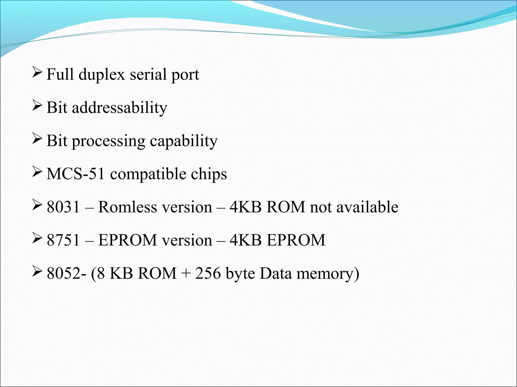  Full duplex serial port
 Bit addressability
 Bit processing capability
 MCS-51 compatible chips
 8031 – Romless version – 4KB ROM not available
 8751 – EPROM version – 4KB EPROM
 8052- (8 KB ROM + 256 byte Data memory)

 