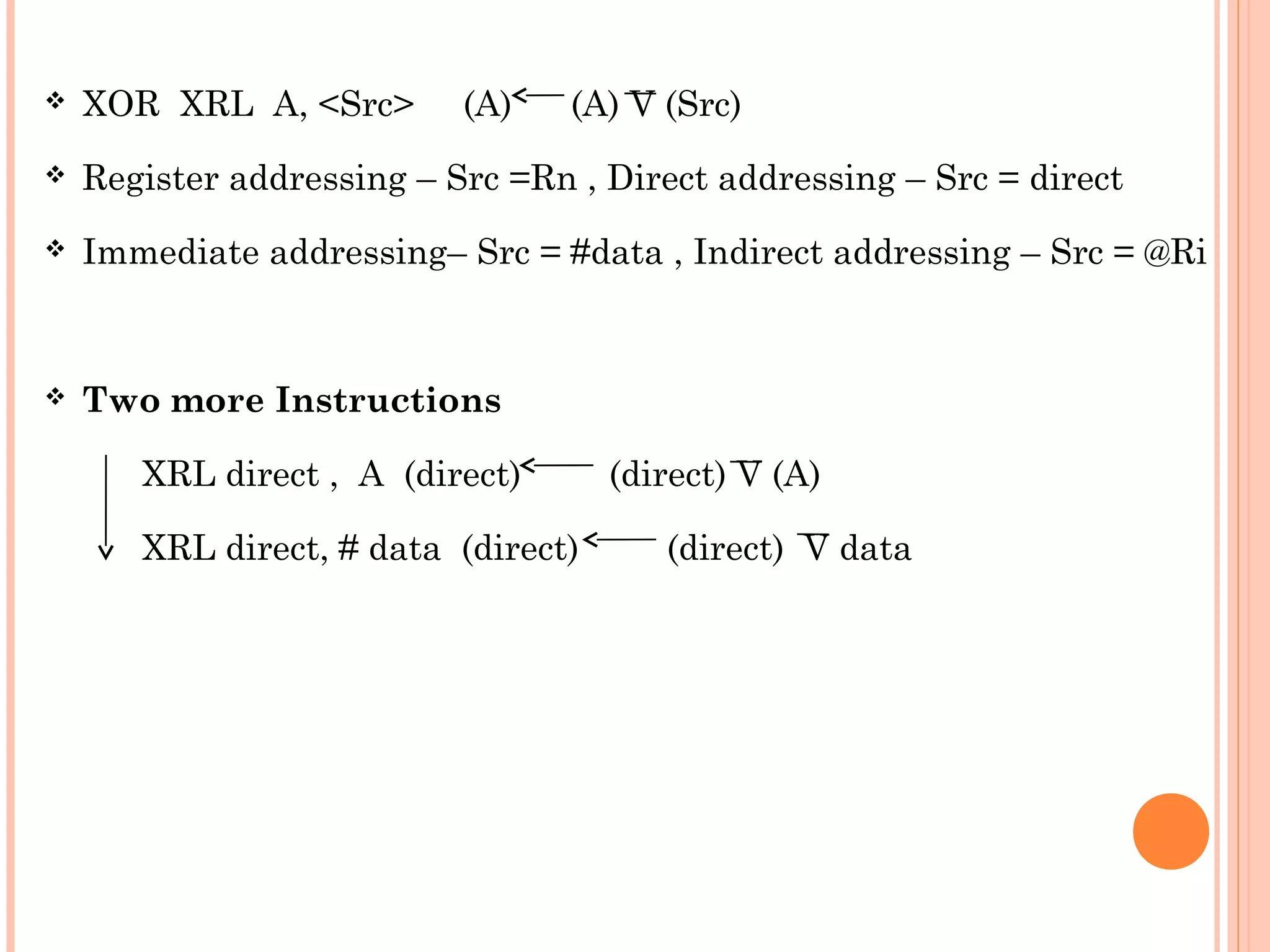 

XOR XRL A, <Src>

(A)

(A) V (Src)



Register addressing – Src =Rn , Direct addressing – Src = direct



Immediate addressing– Src = #data , Indirect addressing – Src = @Ri



Two more Instructions
XRL direct , A (direct)
XRL direct, # data (direct)

(direct) V (A)
(direct) V data

 