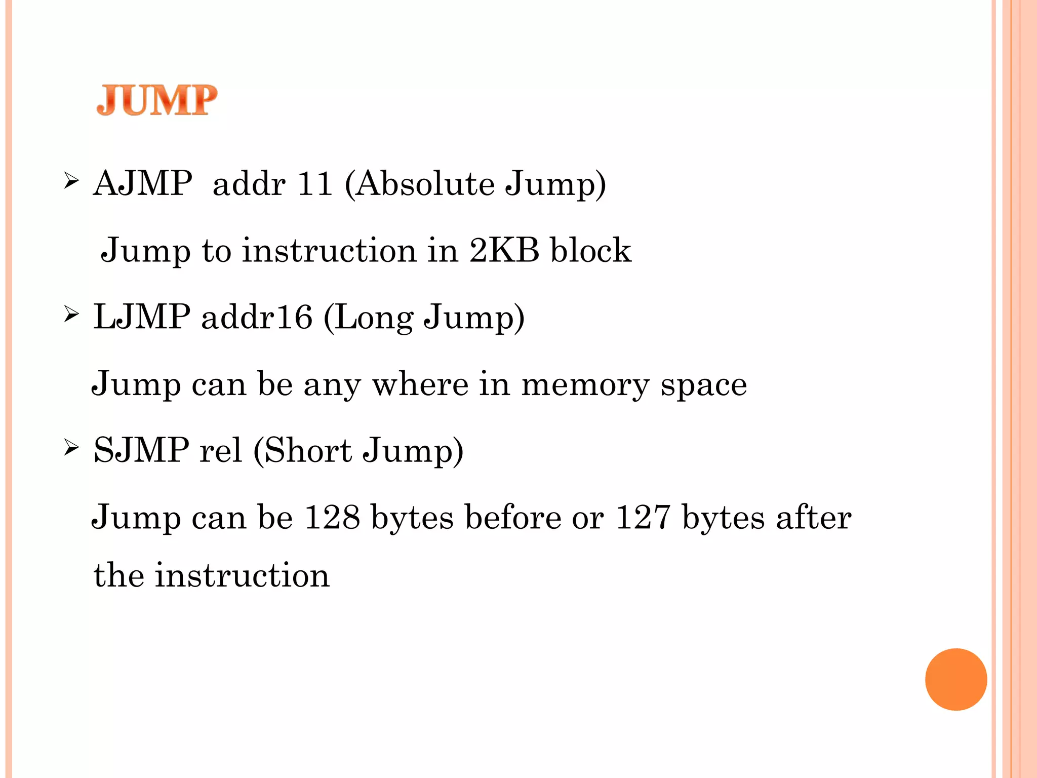 

AJMP addr 11 (Absolute Jump)
Jump to instruction in 2KB block



LJMP addr16 (Long Jump)
Jump can be any where in memory space



SJMP rel (Short Jump)
Jump can be 128 bytes before or 127 bytes after
the instruction

 