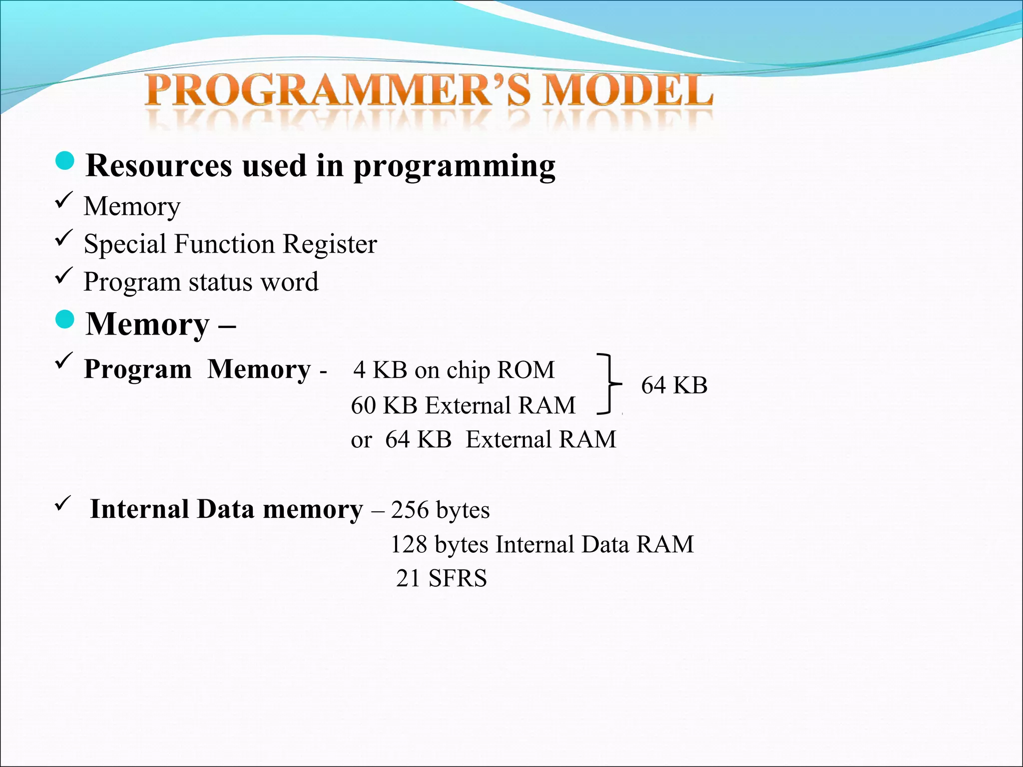 Resources used in programming
 Memory
 Special Function Register
 Program status word

Memory –
 Program Memory - 4 KB on chip ROM
60 KB External RAM
or 64 KB External RAM

64 KB

 Internal Data memory – 256 bytes

128 bytes Internal Data RAM
21 SFRS

 