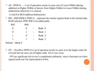 

AC- (PSW.6) - is set if operation results in carry out of Lower Nibble (during
addition) to Higher Nibble or borrow from Higher Nibble to Lower Nibble (during
subtraction) otherwise it is cleared.
( Used For BCD addition/Subtraction)



RS1 , RS0 (PSW.4, PSW.3) - represent the current register bank in the internal data
RAM selected. PSW SFR is bit addressable.
RS1

RS0

0

0

-

Bank 0

0

1

-

Bank 1

1

0

-

Bank 2

1

1

-

Bank 3

Default - Bank 0


OV – Overflow (PSW.2) is set if operation results in carry in to the higher order bit
of result but not carry out of higher order bit or vice versa.
OV has significant role in two’s compliment arithmetic, since it becomes set when
signed result can’t be represented in 8 bits.

 