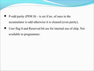  P-odd parity (PSW.0) – is set if no. of ones in the

accumulator is odd otherwise it is cleared (even parity).
 User flag 0 and Reserved bit are for internal use of chip. Not

available to programmer.

 