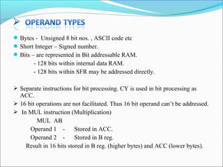  Bytes - Unsigned 8 bit nos. , ASCII code etc
 Short Integer – Signed number.
 Bits – are represented in Bit addressable RAM.

- 128 bits within internal data RAM.
- 128 bits within SFR may be addressed directly.
 Separate instructions for bit processing. CY is used in bit processing as

ACC.
 16 bit operations are not facilitated. Thus 16 bit operand can’t be addressed.
 In MUL instruction (Multiplication)
MUL AB
Operand 1 Stored in ACC.
Operand 2 Stored in B reg.
Result in 16 bits stored in B reg. (higher bytes) and ACC (lower bytes).

 