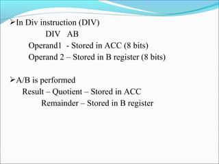 In Div instruction (DIV)

DIV AB
Operand1 - Stored in ACC (8 bits)
Operand 2 – Stored in B register (8 bits)
A/B is performed

Result – Quotient – Stored in ACC
Remainder – Stored in B register

 