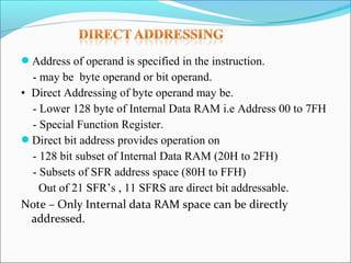 Address of operand is specified in the instruction.

- may be byte operand or bit operand.
• Direct Addressing of byte operand may be.
- Lower 128 byte of Internal Data RAM i.e Address 00 to 7FH
- Special Function Register.
Direct bit address provides operation on
- 128 bit subset of Internal Data RAM (20H to 2FH)
- Subsets of SFR address space (80H to FFH)
Out of 21 SFR’s , 11 SFRS are direct bit addressable.
Note – Only Internal data RAM space can be directly
addressed.

 
