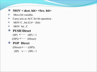  MOV < dest. bit> <Src. bit>





Move bit variable.
Carry acts as ACC for bit operation .
MOV C , bit (C)
(bit)
MOV bit , C

 PUSH Direct
(SP)
((SP))

(SP) + 1
(Direct)

 POP Direct
(Direct)
(SP)

((SP))
(SP) - 1

 