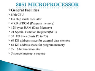  General

Facilities

8 bit CPU
 On chip clock oscillator
 4 KB of ROM (Program memory)
 128 bytes RAM (Data Memory)
 21 Special Function Registers(SFR)
 32 I/O lines (Ports P0 to P3)
 64 KB address space for external data memory
 64 KB address space for program memory
 2- 16 bit timer/counter
 5 source interrupt structure


 