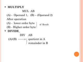 MULTIPLY
MUL AB
(A) - Operand 1, (B) – (Operand 2)
After operation
(A) - lower order byte
of Result
(B) - Higher order byte
 DIVIDE
DIV AB
(A)/(B)
quotient in A
remainder in B


 