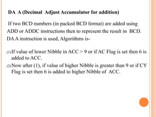 DA A (Decimal Adjust Accumulator for addition)
If two BCD numbers (in packed BCD format) are added using
ADD or ADDC instructions then to represent the result in BCD.
DA A instruction is used, Algorithms is(1) If

value of lower Nibble in ACC > 9 or if AC Flag is set then 6 is
added to ACC.
(2) Now after (1), if value of higher Nibble is greater than 9 or if CY
Flag is set then 6 is added to higher Nibble of ACC.

 