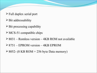  Full duplex serial port
 Bit addressability
 Bit processing capability
 MCS-51 compatible chips
 8031 – Romless version – 4KB ROM not available
 8751 – EPROM version – 4KB EPROM
 8052- (8 KB ROM + 256 byte Data memory)

 