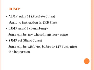 

AJMP addr 11 (Absolute Jump)
Jump to instruction in 2KB block



LJMP addr16 (Long Jump)
Jump can be any where in memory space



SJMP rel (Short Jump)
Jump can be 128 bytes before or 127 bytes after
the instruction

 