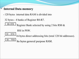 

Internal Data memory
- 128

bytes internal data RAM is divided into

32 bytes - 4 banks of Register R0-R7.
- 00-1FH

Register Bank selected by using 2 bits RS0 &
RSI in PSW.

-

20 – 2FH
30 – 7FH

16 bytes direct addressing bits (total 128 bit addresses).
80 bytes general purpose RAM.

 