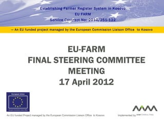 EU-FARM
FINAL STEERING COMMITTEE
MEETING
17 April 2012
Establishing Farmer Register System in Kosovo
EU FARM
Service Contract No: 2010/251-122
— An EU funded project managed by the European Commission Liaison Office to Kosovo
An EU funded Project managed by the European Commission Liaison Office to Kosovo Implemented by:
 