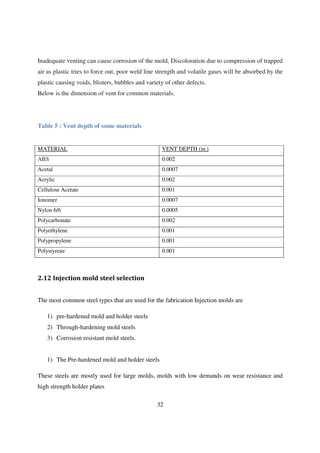 32
Inadequate venting can cause corrosion of the mold, Discoloration due to compression of trapped
air as plastic tries to force out, poor weld line strength and volatile gases will be absorbed by the
plastic causing voids, blisters, bubbles and variety of other defects.
Below is the dimension of vent for common materials.
Table 5 : Vent depth of some materials
MATERIAL VENT DEPTH (in.)
ABS 0.002
Acetal 0.0007
Acrylic 0.002
Cellulose Acetate 0.001
Ionomer 0.0007
Nylon 6/6 0.0005
Polycarbonate 0.002
Polyethylene 0.001
Polypropylene 0.001
Polystyrene 0.001
2.12 Injection mold steel selection
The most common steel types that are used for the fabrication Injection molds are
1) pre-hardened mold and holder steels
2) Through-hardening mold steels
3) Corrosion resistant mold steels.
1) The Pre-hardened mold and holder steels
These steels are mostly used for large molds, molds with low demands on wear resistance and
high strength holder plates
 