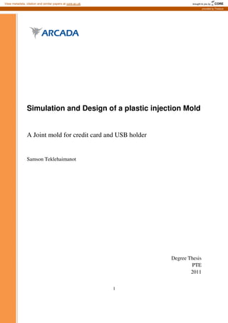 1
Simulation and Design of a plastic injection Mold
A Joint mold for credit card and USB holder
Samson Teklehaimanot
Degree Thesis
PTE
2011
brought to you by CORE
View metadata, citation and similar papers at core.ac.uk
provided by Theseus
 