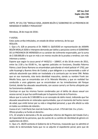 16º Juz. Civil
Expte: 251.726
Fojas: 139
EXPTE. Nº 251.726 “MEALLA SOSA, JASMIN BELÉN C/ GOBIERNO DE LA PROVINCIA DE
MENDOZA P/ DAÑOS Y PERJUICIOS”
Mendoza, 28 de mayo de 2018.-
Y VISTOS:
Estos autos arriba intitulados, en estado de dictar sentencia, de los que
RESULTA:
I.- Que a fs. 6/8 se presenta el Dr. FABIO A. QUEVEDO en representación de JASMIN
BELÉN MEALLA SOSA e interpone demanda por daños y perjuicios contra el GOBIERNO
DE LA PROVINCIA DE MENDOZA en su carácter de civilmente responsable, por la suma
de $ 500.000,00 o lo que en más o en menos resulte de la prueba a rendirse; con más
intereses y costas.-
Expone que según la causa penal nº 4432/11 – 108457, el día 18 de enero de 2011,
entre las 2:30 y las 03:00 hs., los agentes policiales en funciones, Osvaldo Palorma
Palma y José Greco Romano se encontraban patrullando el móvil policial nº 1762, por
calle Ituzaingó y Buenos Aires de Ciudad; y que obligaron a su representada a subir al
vehículo aduciendo que debía ser trasladada a la comisaría por no tener DNI. Relata
que en ese momento, ésta tenía identidad masculina, siendo su nombre Frank Jon
Mealla Sosa; que se encontraba con el Sr. Marcelo Morales; y que en realidad fue
conducida a unos galpones que se encontraban en las inmediaciones del Parque
Central, donde fue abusada sexualmente, con acceso carnal y en forma ultrajante por
los funcionarios aludidos.-
Concluye en que los mismos fueron condenados por el delito de abuso sexual con
acceso carnal, lo que fue confirmado por la Suprema Corte de la Provincia.-
Aduce que la suma de $ 500.000 lo es en concepto de daño moral, indicando que fue
abusada sexualmente en reiteradas oportunidades; que al momento del hecho menor
de edad; que sintió temor por su vida e integridad personal; y que ello afectó su vida
en todos sus ámbitos de relación.-
Invoca el art. 5 del Pacto San José de Costa Rica y el art. 1753 del Cód. Civ. y Com.-
Ofrece prueba y se funda en derecho.-
A fs. 22 amplía la demanda a fin de acompañar informe del Registro del Estado Civil y
de Capacidad de las personas, que da cuenta de su cambio de identidad de género en
septiembre de 2013.-
II.- Que a fs. 28/29 contesta el Gobierno de la Provincia, invocando que no admitirá el
relato de la demandada hasta que no se adjunte el expediente penal; pero que de
 