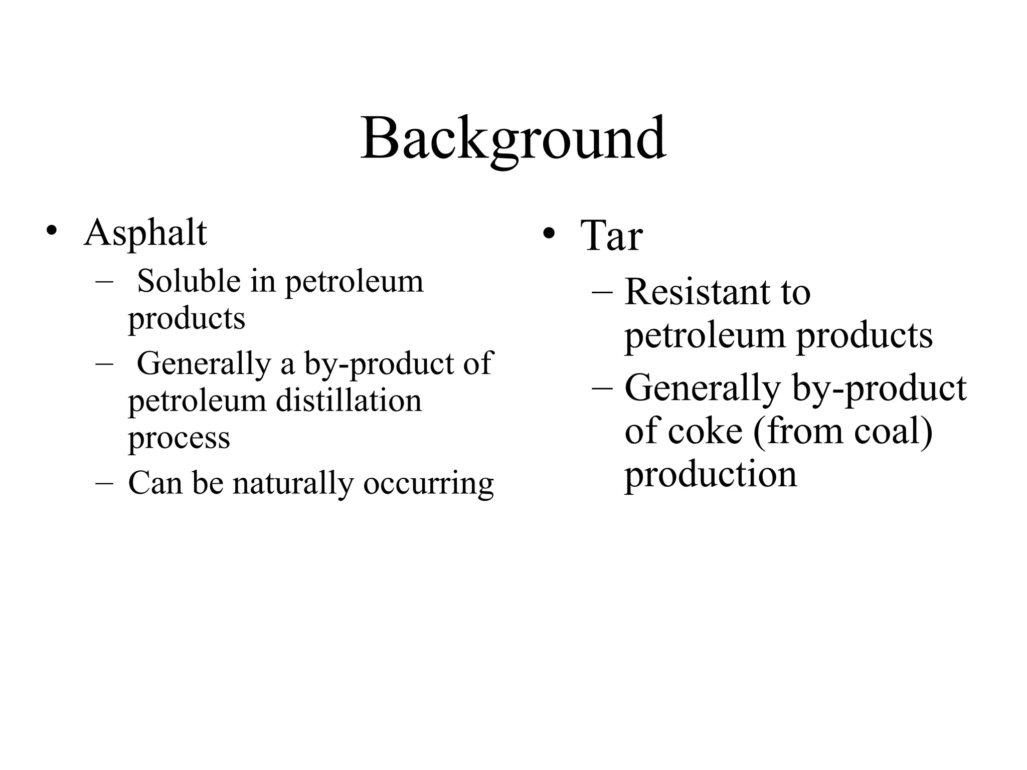 Background
• Asphalt
– Soluble in petroleum
products
– Generally a by-product of
petroleum distillation
process
– Can be naturally occurring
• Tar
– Resistant to
petroleum products
– Generally by-product
of coke (from coal)
production
 