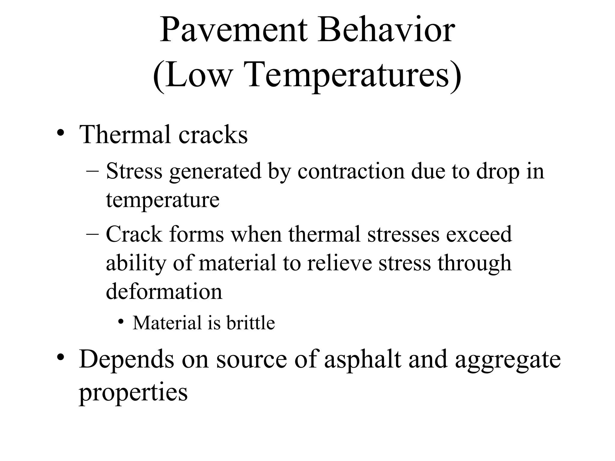 Pavement Behavior
(Low Temperatures)
• Thermal cracks
– Stress generated by contraction due to drop in
temperature
– Crack forms when thermal stresses exceed
ability of material to relieve stress through
deformation
• Material is brittle
• Depends on source of asphalt and aggregate
properties
 