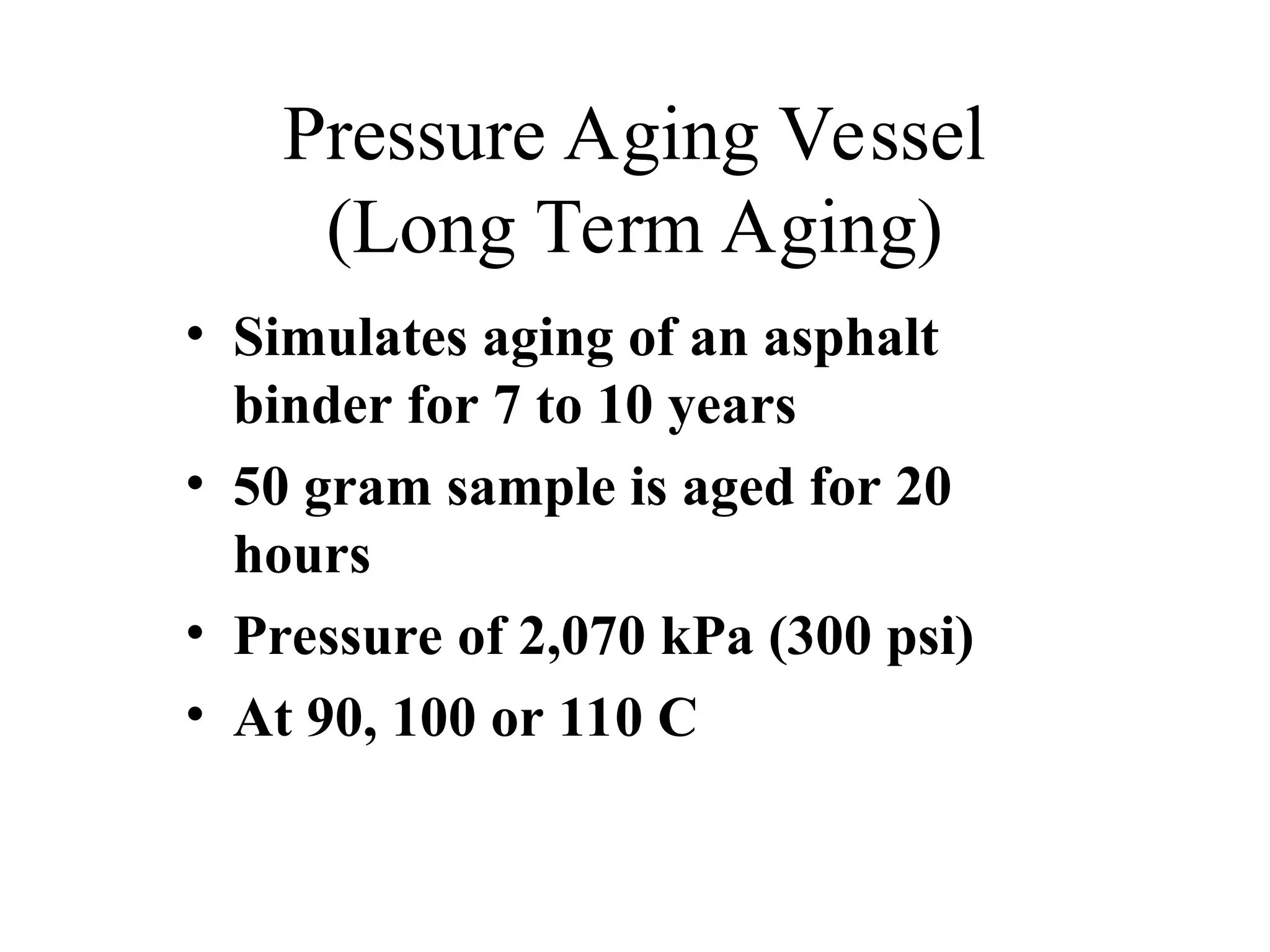 Pressure Aging Vessel
(Long Term Aging)
• Simulates aging of an asphalt
binder for 7 to 10 years
• 50 gram sample is aged for 20
hours
• Pressure of 2,070 kPa (300 psi)
• At 90, 100 or 110 C
 
