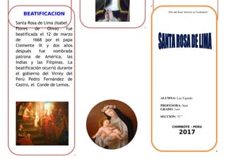 BEATIFICACION
Santa Rosa de Lima (Isabel
Flores de Oliva) fue
beatificada el 12 de marzo
de 1668 por el papa
Clemente IX y dos años
después fue nombrada
patrona de América, las
Indias y las Filipinas. La
beatificación ocurrió durante
el gobierno del Virrey del
Perú Pedro Fernández de
Castro, el Conde de Lemos.
“Año del Buen Servicio al Ciudadano”
ALUMNA: Luz Fajardo
PROFESORA: Sara
GRADO: 1ero
SECCION: “C”
CHIMBOTE - PERU
2017
 