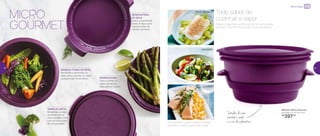 MICRO
GOURMET Peixes e legumes cozidos juntos no micro-ondas.
No Micro Gourmet, é possível e fica uma delícia.
Todo sabor de
cozinhar a vapor
890323 | Micro Gourmet
26,3 diâm. X 13,7 alt. (cm)
R$
397,00
Simples de usar,
mantém o sabor
e a cor dos alimentos
TAMPA DE METAL
Revestida, protege
os alimentos no
micro-ondas e vem
com as instruções
de uso gravadas
RESERVATÓRIO
DE ÁGUA
Indica a quantidade
exata de água para
colocar antes de
utilizar o produto
BANDEJA RASA
Para cozinhar no
vapor alimentos
delicados e macios
BANDEJA FUNDA DE METAL
Revestida e perfurada na
base, para cozinhar no vapor
qualquer tipo de alimento
PEIXE BRANCO
LEGUMES
SALMÃO
Acompanhe o passo a passo dessas
receitas no site: tupperware.com.br
Micro-ondas
42 43
 