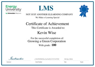 NOT JUST ANOTHER ELEARNING COMPANY
We Make e-Learning Special
Certificate of Achievement
This Certificate is Awarded to:
For the successful completion of:
With grade:
Instructor Serial Number Date Expire
LMS
20 Oct 2016c19e9502b826cc2ec9a5612333145302
Kevin Wise
Growing a Green Corporation
100
Powered by TCPDF (www.tcpdf.org)
 