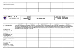 J. Additional Activities for
Application or Remediation
VI- REMARKS
GRADES 1 TO 12
DAILY LESSON LOG
SCHOOL: GRADE LEVEL: EIGHT (8)
TEACHER: LEARNING AREA: MATHEMATICS 8
TEACHING DATES &
TIME:
Four TimesPer Week QUARTER: SECOND GRADING
VII - REFLECTION
A. No. of learners who
earned 80% in the
evaluation
B. No. of learners who
required additional
activities for remediation
C. Did the remedial lessons
work?
D. No. of learners who
continue to require
remediation
E. Which of my teaching
strategies work well? Why
did this work?
IV PROCEDURES
MONDAY TUESDAY WEDNESDAY THURSDAY FRIDAY
These steps should be done across the week. Spread out the activities appropriately so thatthe students will learn will learn well.Always beguided by demonstration of
learning the by the students which you can infer from formative assessmentactivities.Sustain learning systematically by providingthe students with multipleways to learn
new things, practicetheir learning,question their learningprocesses and drawconclusion aboutwhatthey learned in relation to their lifeexperiences and previous
knowledge. Indicatethe time allotment for each step.
 