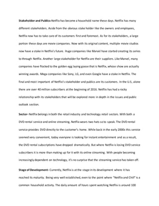 Stakeholder and Publics-Netflix has become a household name these days. Netflix has many
different stakeholders. Aside from the obvious stake holder like the owners and employees,
Netflix now has to take care of its customers first and foremost. As for its stakeholders, a large
portion these days are movie companies. Now with its original content, multiple movie studios
now have a stake in Netflix’s future. Huge companies like Marvel have started creating its series
to through Netflix. Another large stakeholder for Netflix are their suppliers. Like Marvel, many
companies have flocked to the golden egg laying goose that is Netflix, whose show are actually
winning awards. Mega companies like Sony, LG, and even Google have a stake in Netflix. The
final and most important of Netflix’s stakeholder and publics are its customers. In the U.S, alone
there are over 40 million subscribers at the beginning of 2016. Netflix has had a rocky
relationship with its stakeholders that will be explored more in depth in the issues and public
outlook section.
Sector- Netflix belongs in both the retail industry and technology retail sectors. With both a
DVD rental service and online streaming, Netflix wears two hats so to speak. The DVD rental
service provides DVD directly to the customer’s home. While back in the early 2000s this service
seemed very convenient, today everyone is looking for instant entertainment and as a result,
the DVD rental subscriptions have dropped dramatically. But where Netflix is losing DVD service
subscribers it is more than making up for it with its online streaming. With people becoming
increasingly dependent on technology, it’s no surprise that the streaming service has taken off.
Stage of Development- Currently, Netflix is at the stage in its development where it has
reached its maturity. Being very well established, even to the point where “Netflix and Chill” is a
common household activity. The daily amount of hours spent watching Netflix is around 100
 
