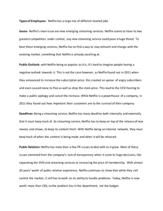 Types of Employees- Netflix has a large mix of different leveled jobs
Issues- Netflix’s main issue are new emerging streaming services. Netflix seems to have its two
greatest competitors under control, any new streaming service could pose a huge threat. To
beat these emerging services, Netflix has to find a way to stay relevant and change with the
evolving market, something that Netflix is already excelling at.
Public Outlook- with Netflix being as popular as it is, it’s hard to imagine people having a
negative outlook towards it. This is not the case however, as Netflix found out in 2011 when
they announced to increase the subscription price, this created an uproar of angry subscribers
and even caused many to flee as well as drop the stock price. This lead to the CEO Hasting to
make a public apology and cancel the increase. While Netflix is a powerhouse of a company, in
2011 they found out how important their customers are to the survival of their company.
Deadlines- Being a streaming service, Netflix has many deadline both internally and externally
that it must keep track of. As streaming service, Netflix has to keep on top of the release of new
movies and shows, to keep its content fresh. With Netflix being an internet network, they must
keep track of when the content is being made and when it will be released.
Public Relation: Netflix has more than a few PR issues to deal with as it grew. Most of these
issues stemmed from the company’s lack of transparency when it came to huge decisions, like
separating the DVD and streaming services or increasing the price of membership. With almost
20 years’ worth of public relation experience, Netflix continues to show that while they still
control the market, it still has to work on its ability to handle problems. Today, Netflix is now
worth more than CBS, so the problem lies in the department, not the budget.
 